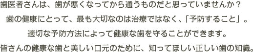 歯医者さんは、虫歯になってから通うものだと思っていませんか？歯の健康にとって、最も大切なのは治療ではなく、「予防すること」です。そして、一旦、虫歯になってしまった歯や、失ってしまった歯、汚れが付着してしまった歯も、適切な治療をすることによって、美しい口元を取り戻せるのです。皆さんの白い歯と、美しい笑顔のために、知ってほしい正しい歯の知識。歯ノコトゼミナール、開講です。